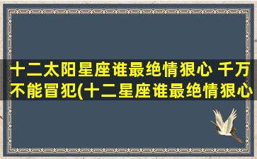 十二太阳星座谁最绝情狠心 千万不能冒犯(十二星座谁最绝情狠心？必须知道，千万不要惹恼TA！)